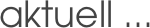 aktuell ...